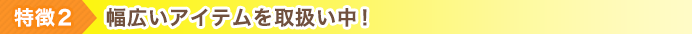 特徴2 幅広いアイテムを取扱い中！