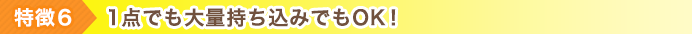 特徴6 1点でも大量持ち込みでもOK！